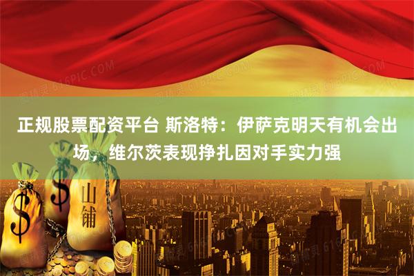 正规股票配资平台 斯洛特：伊萨克明天有机会出场，维尔茨表现挣扎因对手实力强