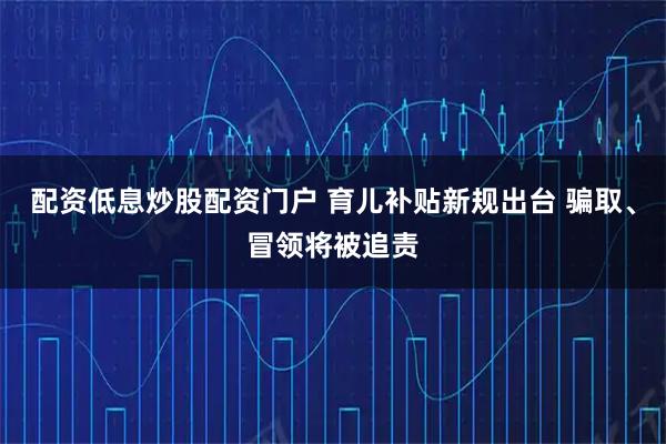 配资低息炒股配资门户 育儿补贴新规出台 骗取、冒领将被追责