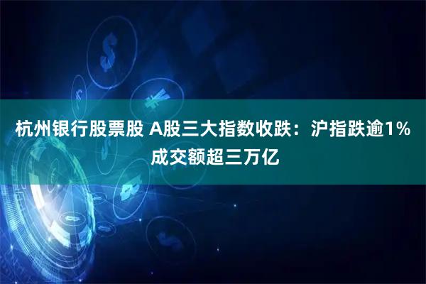 杭州银行股票股 A股三大指数收跌：沪指跌逾1% 成交额超三万亿