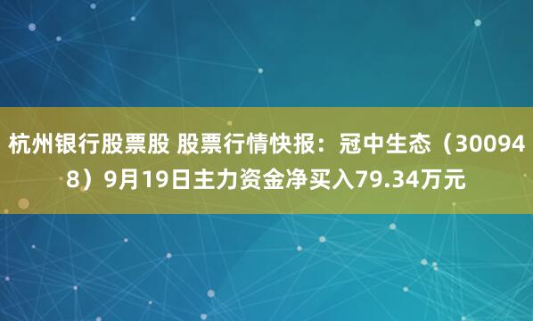 杭州银行股票股 股票行情快报：冠中生态（300948）9月19日主力资金净买入79.34万元