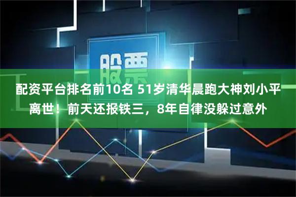 配资平台排名前10名 51岁清华晨跑大神刘小平离世！前天还报铁三，8年自律没躲过意外