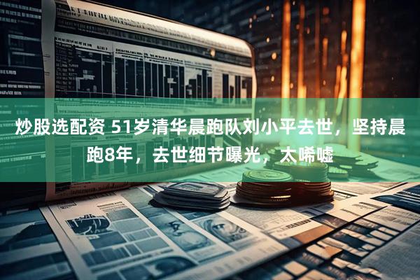炒股选配资 51岁清华晨跑队刘小平去世，坚持晨跑8年，去世细节曝光，太唏嘘